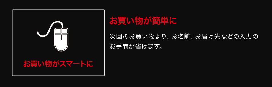 お買い物が簡単に 次回のお買い物より、お名前、お届け先などの入力のお手間が省けます。