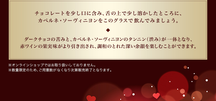 チョコレートを少し口に含み、舌の上で少し溶かしたところに、カベルネ・ソーヴィニヨンをこのグラスで飲んでみましょう。