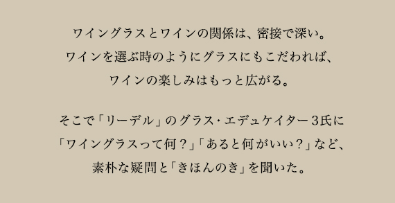 ワイングラスとワインの関係は、密接で深い。ワインを選ぶ時のようにグラスにもこだわれば、ワインの楽しみはもっと広がる。そこで「リーデル」のグラス・エデュケイター3氏に「ワイングラスって何？」「あると何がいい？」など、素朴な疑問と「きほんのき」を聞いた。