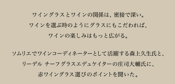 ワイングラスとワインの関係は、密接で深い。
ワインを選ぶようにグラスも吟味すれば、ワインの楽しみはいっそう広がる。
ソムリエでワインコーディネーターとして活躍する森上久生氏と、リーデル チーフグラスエデュケイターの庄司大輔氏に、赤ワイングラス選びのポイントを聞いた。