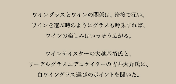 ワイングラスとワインの関係は、密接で深い。ワインを選ぶようにグラスも吟味すれば、ワインの楽しみはいっそう広がる。