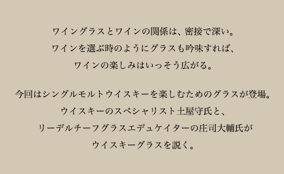 ワイングラスとワインの関係は、密接で深い。ワインを選ぶようにグラスも吟味すれば、ワインの楽しみはいっそう広がる。今回はシングルモルトウイスキーを楽しむためのグラスが登場。ウイスキーのスペシャリスト土屋守氏と、リーデルチーフグラスエデュケイターの庄司大輔氏がウイスキーグラスを説く。